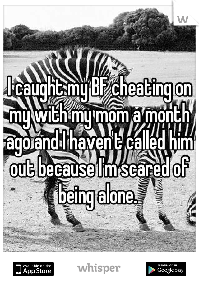 I caught my BF cheating on my with my mom a month ago and I haven't called him out because I'm scared of being alone. 