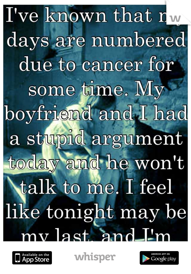 I've known that my days are numbered due to cancer for some time. My boyfriend and I had a stupid argument today and he won't talk to me. I feel like tonight may be my last, and I'm terrified.