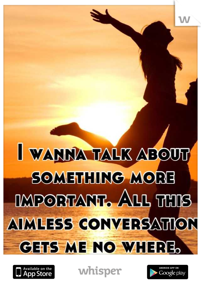 I wanna talk about something more important. All this aimless conversation gets me no where. 