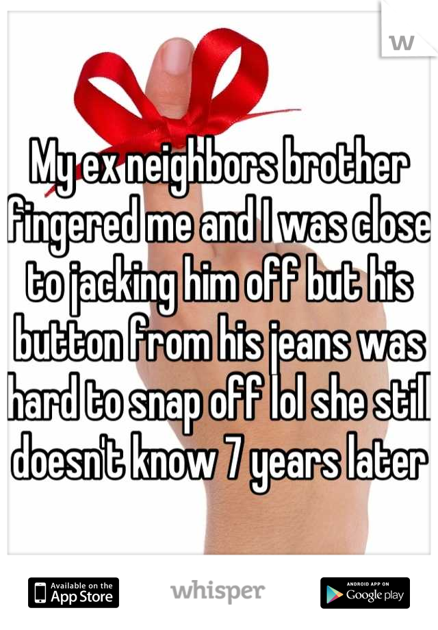 My ex neighbors brother fingered me and I was close to jacking him off but his button from his jeans was hard to snap off lol she still doesn't know 7 years later