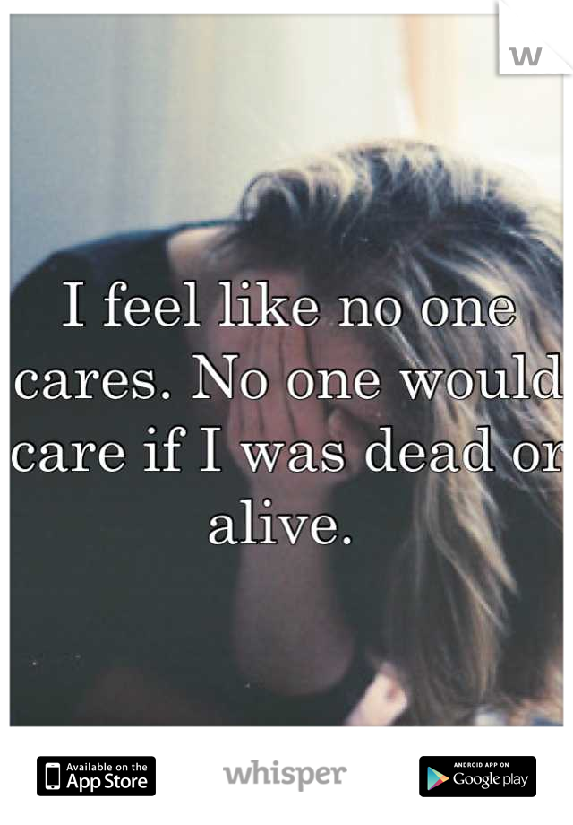 I feel like no one cares. No one would care if I was dead or alive. 