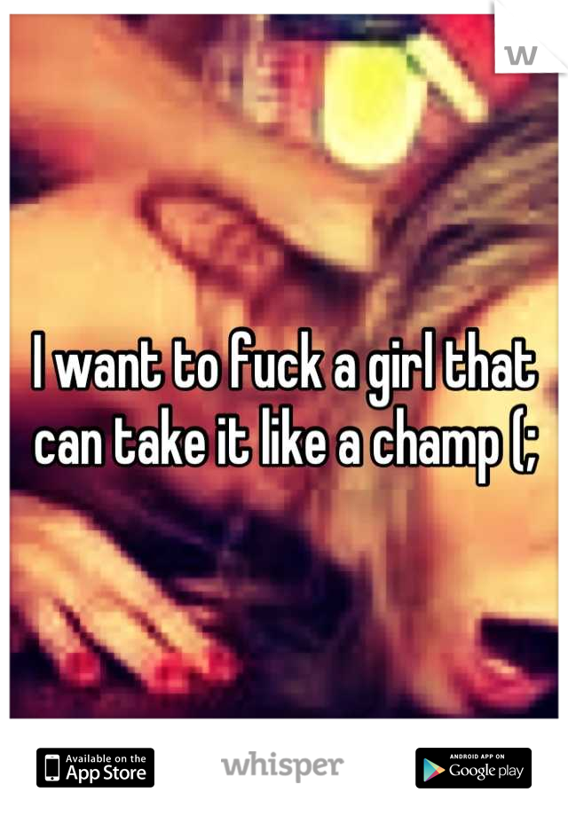 I want to fuck a girl that can take it like a champ (;