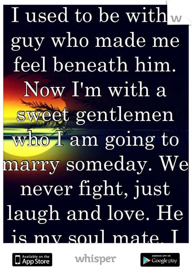  I used to be with a guy who made me feel beneath him. Now I'm with a sweet gentlemen who I am going to marry someday. We never fight, just laugh and love. He is my soul mate. I just know it. 