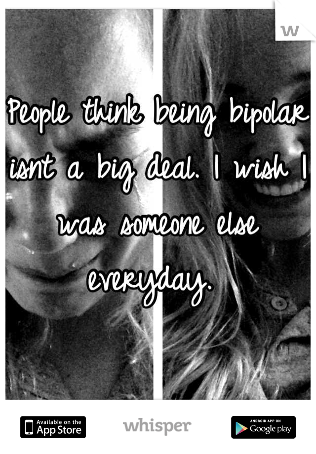 People think being bipolar isnt a big deal. I wish I was someone else everyday. 