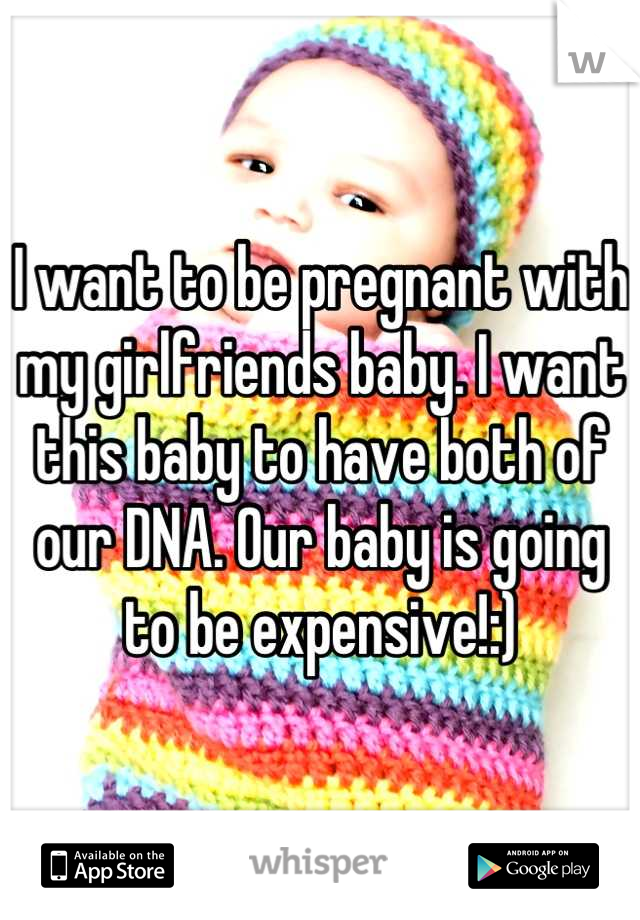 I want to be pregnant with my girlfriends baby. I want this baby to have both of our DNA. Our baby is going to be expensive!:)