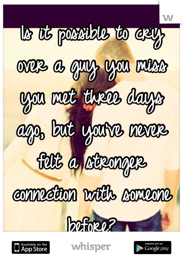 Is it possible to cry over a guy you miss you met three days ago, but you've never felt a stronger connection with someone before?