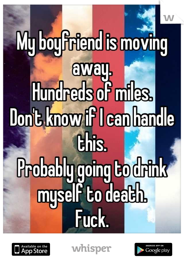 My boyfriend is moving away.
Hundreds of miles.
Don't know if I can handle this.
Probably going to drink myself to death.
Fuck.