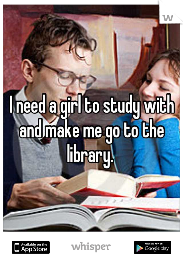 I need a girl to study with and make me go to the library. 