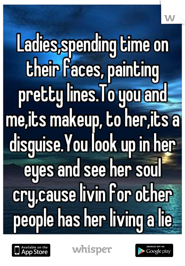 Ladies,spending time on their faces, painting pretty lines.To you and me,its makeup, to her,its a disguise.You look up in her eyes and see her soul cry,cause livin for other people has her living a lie