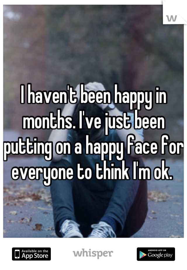 I haven't been happy in months. I've just been putting on a happy face for everyone to think I'm ok. 