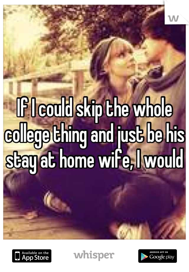 If I could skip the whole college thing and just be his stay at home wife, I would