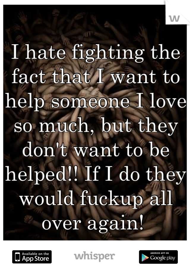 I hate fighting the fact that I want to help someone I love so much, but they don't want to be helped!! If I do they would fuckup all over again! 