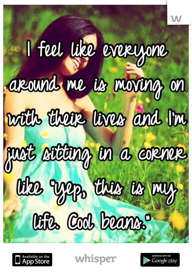 I feel like everyone around me is moving on with their lives and I'm just sitting in a corner like "yep, this is my life. Cool beans." 