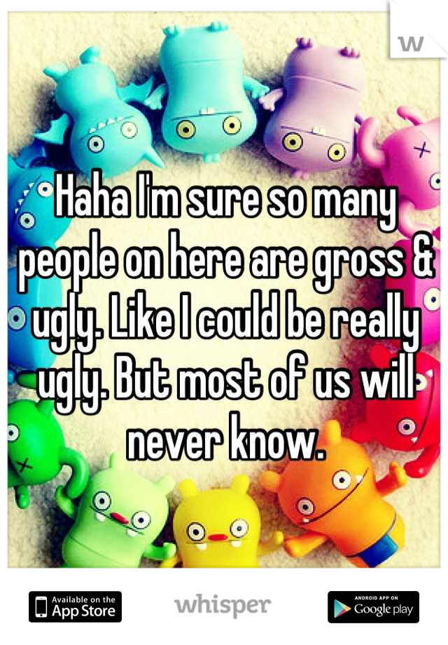 Haha I'm sure so many people on here are gross & ugly. Like I could be really ugly. But most of us will never know.