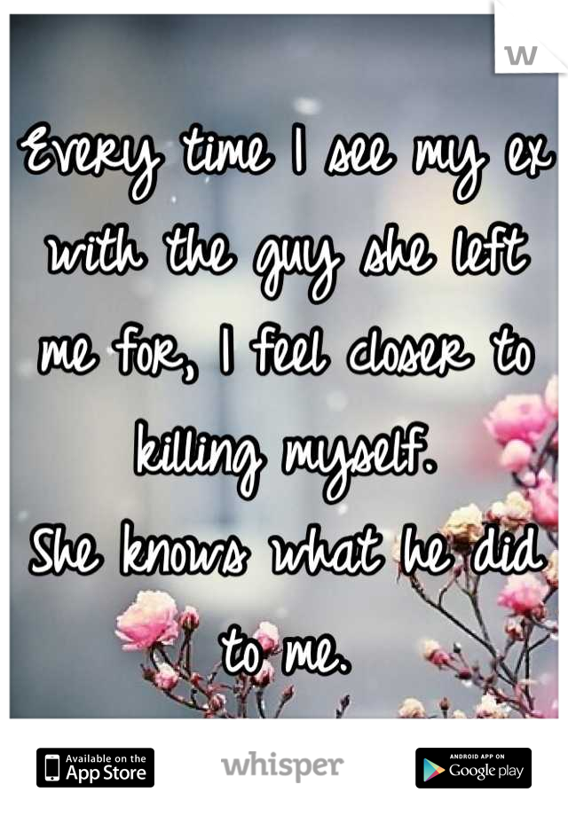 Every time I see my ex with the guy she left me for, I feel closer to killing myself.
She knows what he did to me.