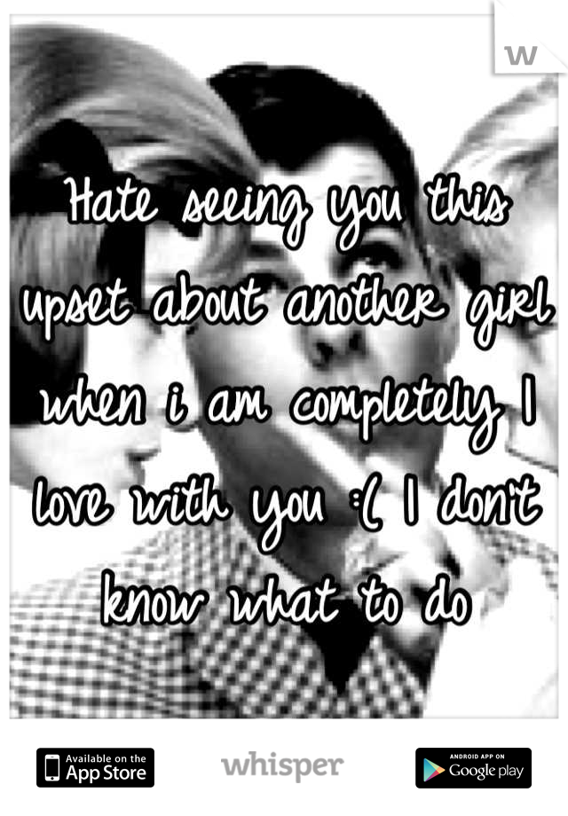 Hate seeing you this upset about another girl when i am completely I love with you :( I don't know what to do