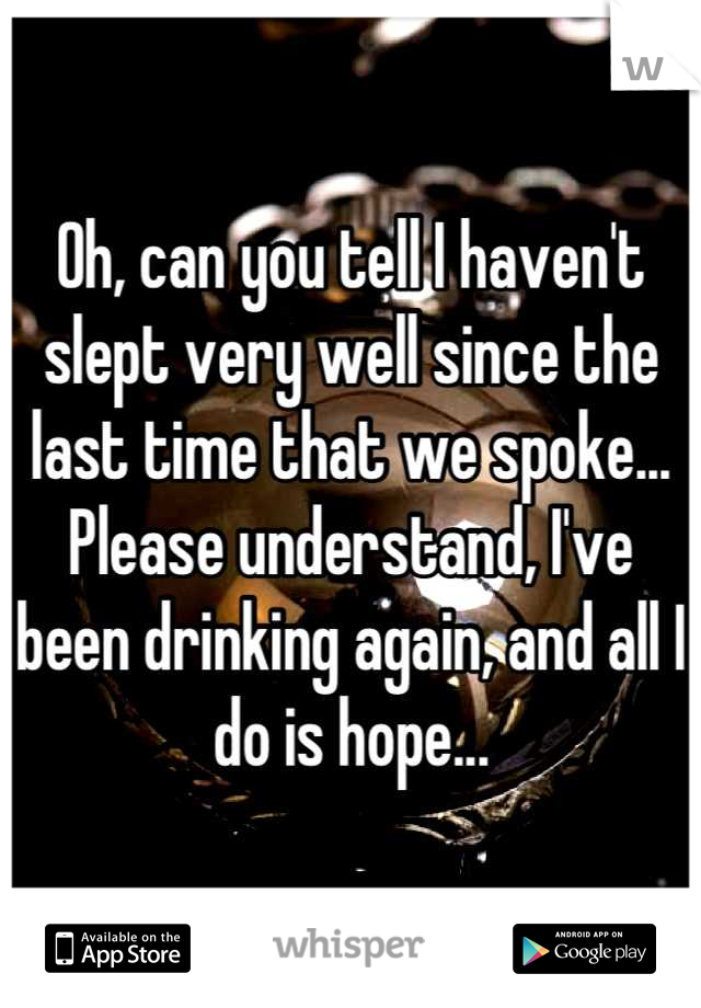 Oh, can you tell I haven't slept very well since the last time that we spoke... Please understand, I've been drinking again, and all I do is hope...