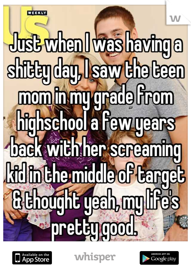 Just when I was having a shitty day, I saw the teen mom in my grade from highschool a few years back with her screaming kid in the middle of target & thought yeah, my life's pretty good. 