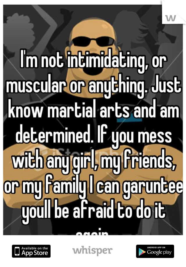 I'm not intimidating, or muscular or anything. Just know martial arts and am determined. If you mess with any girl, my friends, or my family I can garuntee youll be afraid to do it again.