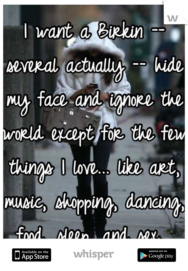 I want a Birkin -- several actually -- hide my face and ignore the world except for the few things I love... like art, music, shopping, dancing, food, sleep, and sex. 