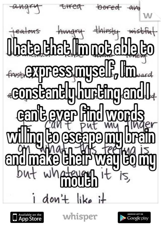 I hate that I'm not able to express myself, I'm constantly hurting and I can't ever find words willing to escape my brain and make their way to my mouth 