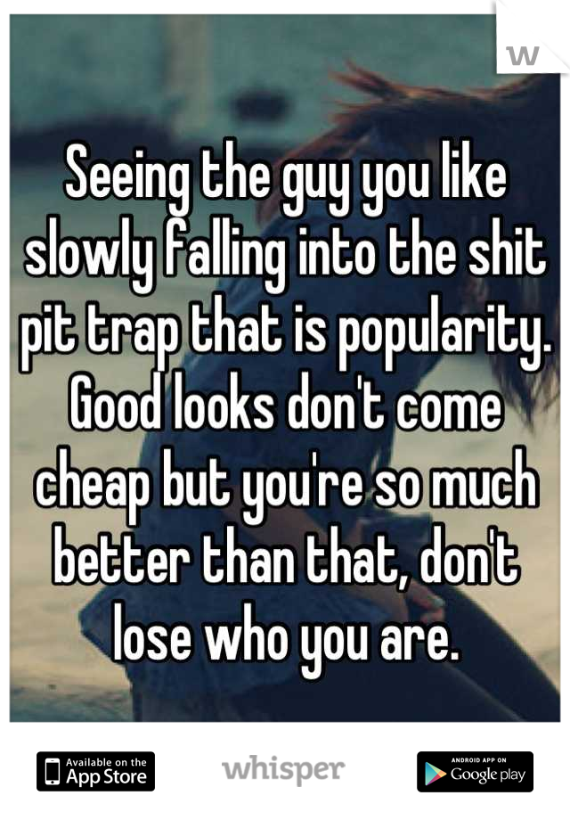 Seeing the guy you like slowly falling into the shit pit trap that is popularity. Good looks don't come cheap but you're so much better than that, don't lose who you are.