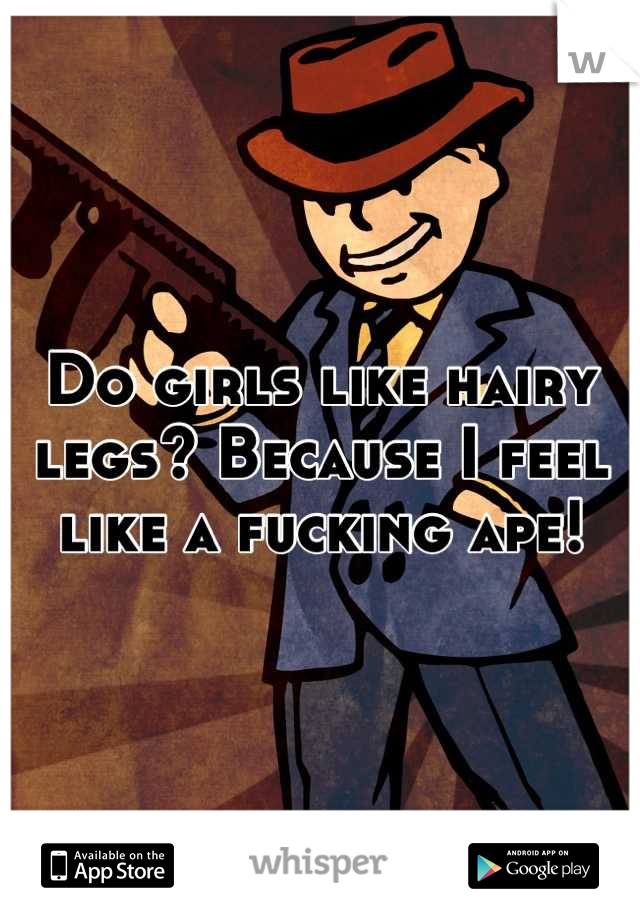 Do girls like hairy legs? Because I feel like a fucking ape!