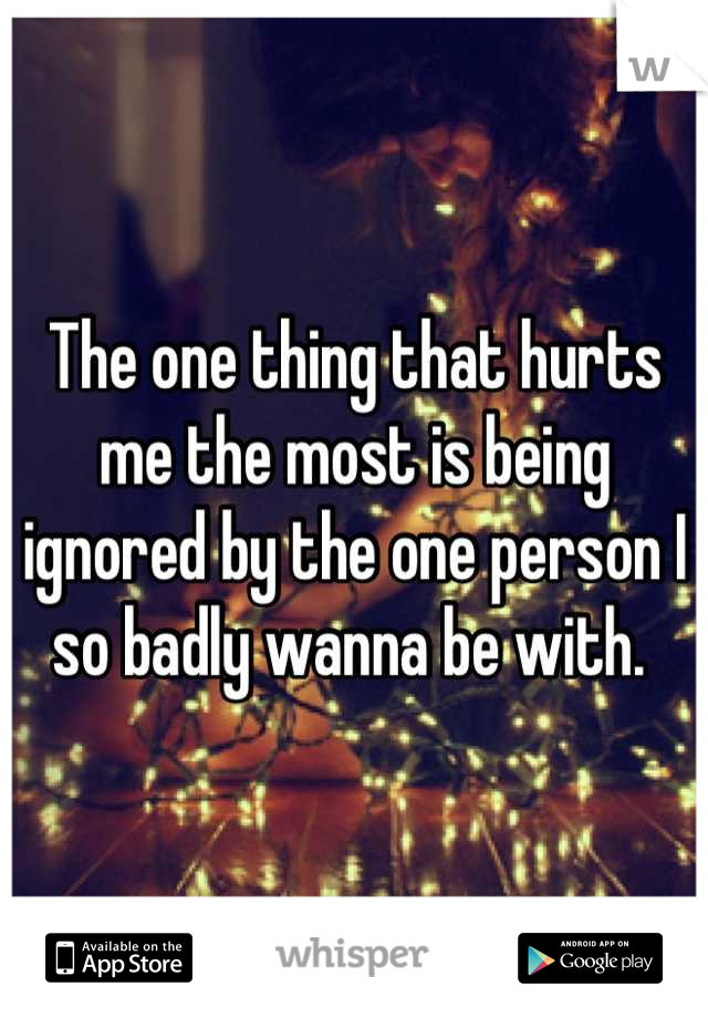 The one thing that hurts me the most is being ignored by the one person I so badly wanna be with. 