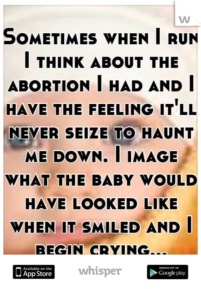 Sometimes when I run I think about the abortion I had and I have the feeling it'll never seize to haunt me down. I image what the baby would have looked like when it smiled and I begin crying...