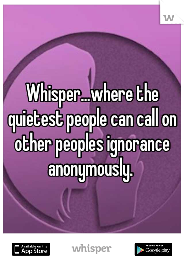 Whisper...where the quietest people can call on other peoples ignorance anonymously. 