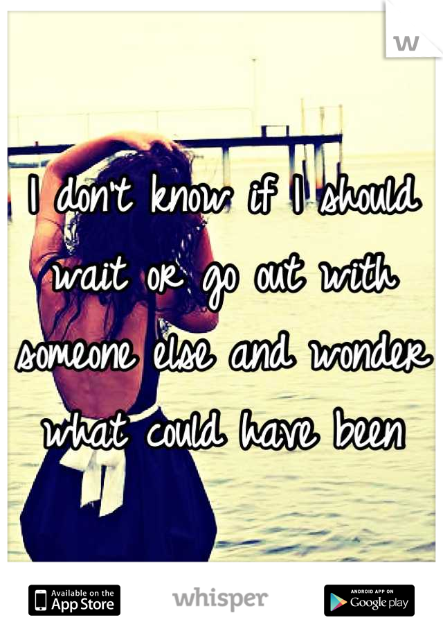 I don't know if I should wait or go out with someone else and wonder what could have been