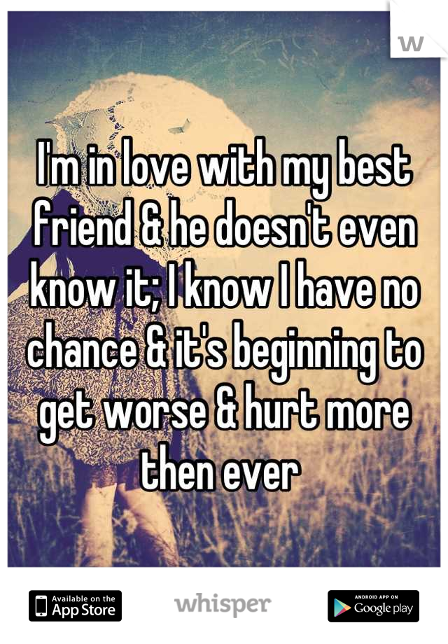 I'm in love with my best friend & he doesn't even know it; I know I have no chance & it's beginning to get worse & hurt more then ever 