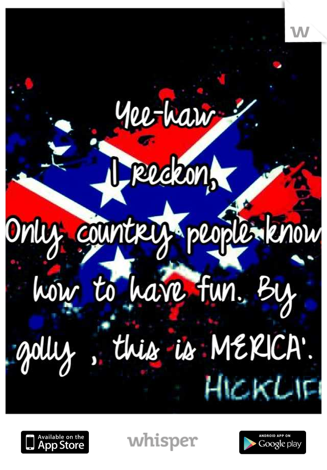 Yee-haw 
I reckon,
Only country people know how to have fun. By golly , this is MERICA'.