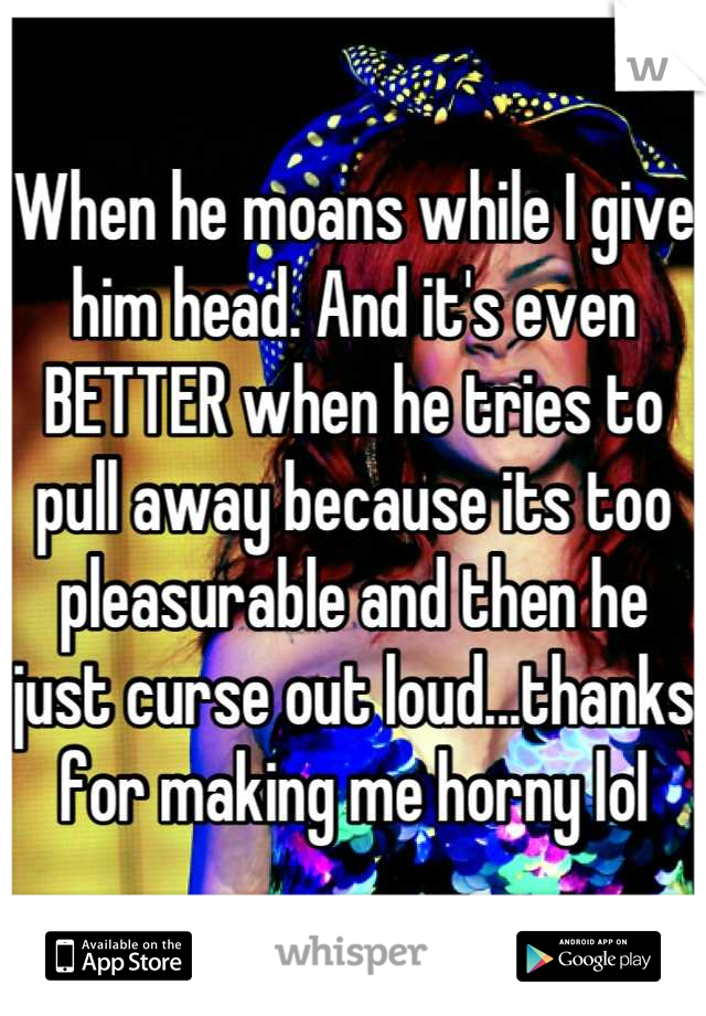 When he moans while I give him head. And it's even BETTER when he tries to pull away because its too pleasurable and then he just curse out loud...thanks for making me horny lol