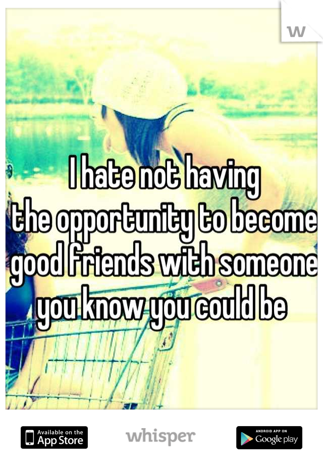 I hate not having 
the opportunity to become 
good friends with someone 
you know you could be 