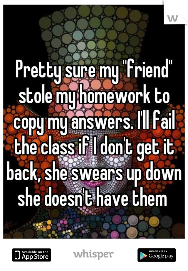 Pretty sure my "friend" stole my homework to copy my answers. I'll fail the class if I don't get it back, she swears up down she doesn't have them 