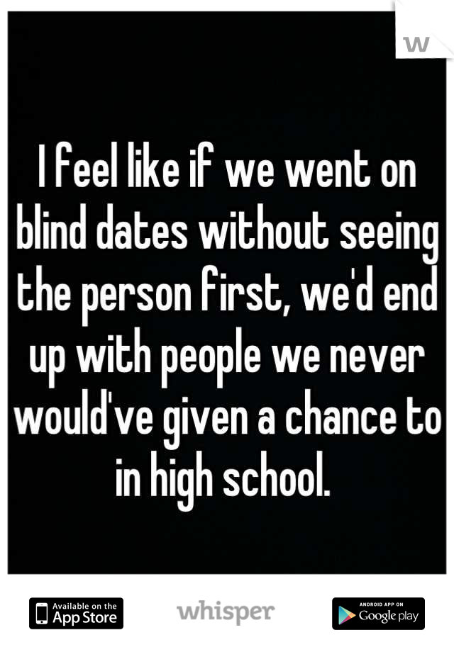 I feel like if we went on blind dates without seeing the person first, we'd end up with people we never would've given a chance to in high school. 