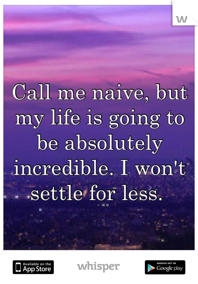 Call me naive, but my life is going to be absolutely incredible. I won't settle for less. 