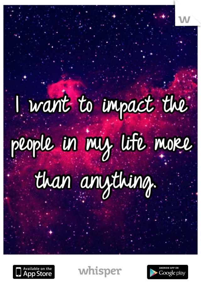 I want to impact the people in my life more than anything. 