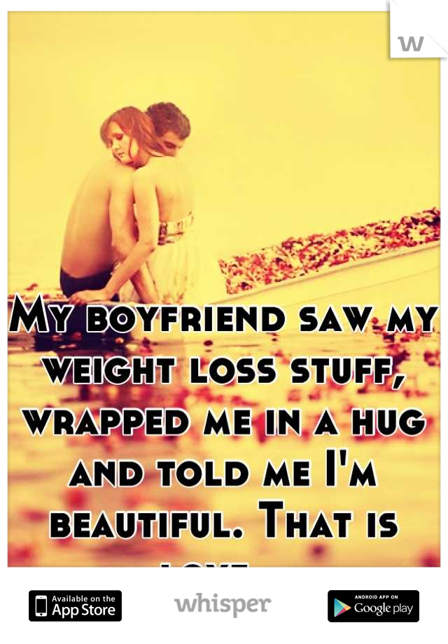 My boyfriend saw my weight loss stuff, wrapped me in a hug and told me I'm beautiful. That is love.  