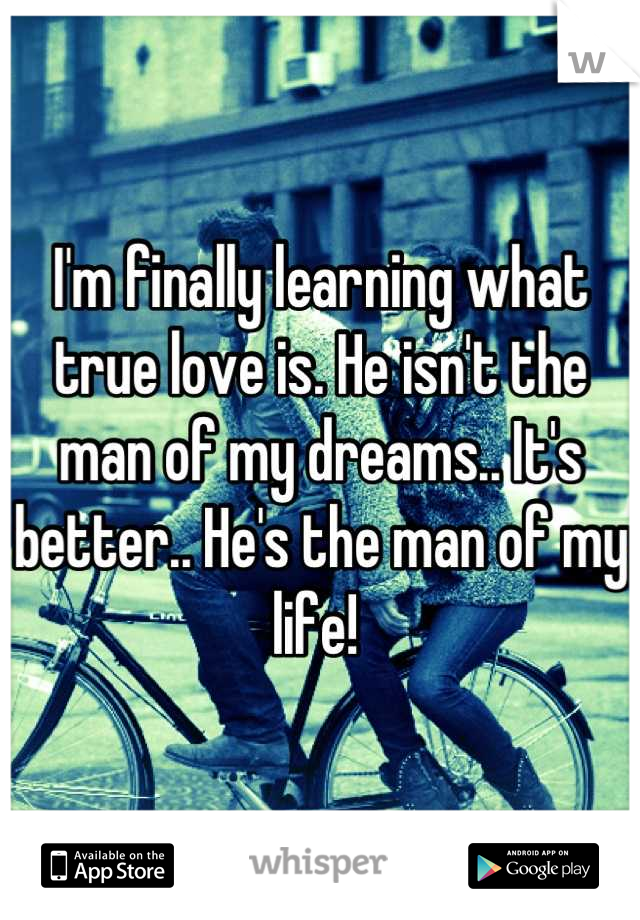 I'm finally learning what true love is. He isn't the man of my dreams.. It's better.. He's the man of my life! 