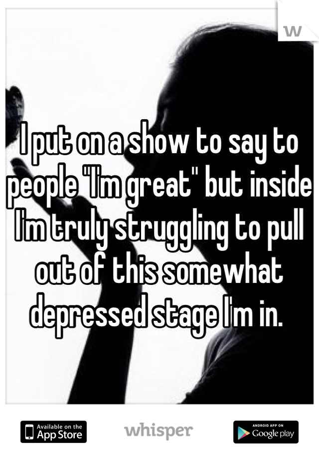 I put on a show to say to people "I'm great" but inside I'm truly struggling to pull out of this somewhat depressed stage I'm in. 