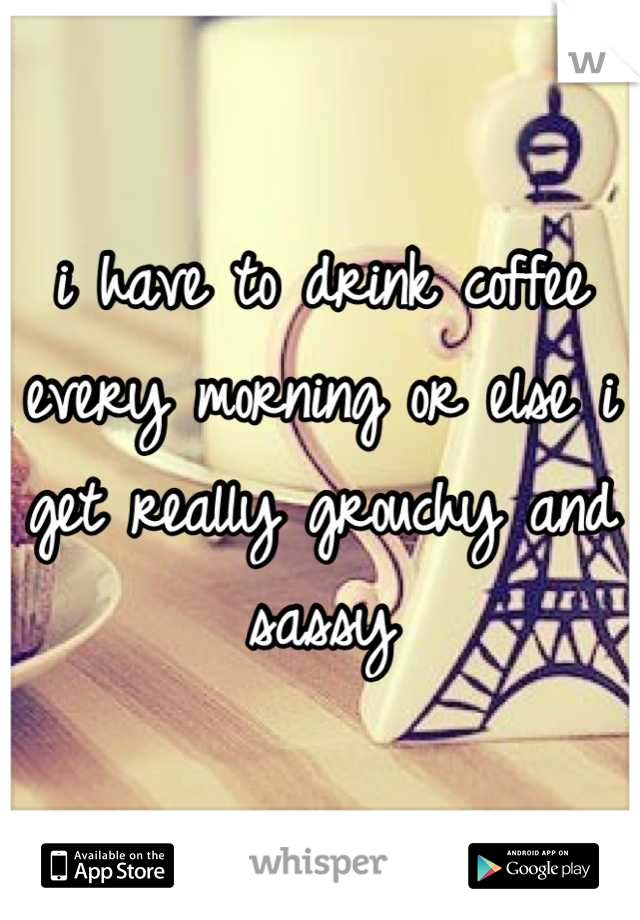 i have to drink coffee every morning or else i get really grouchy and sassy