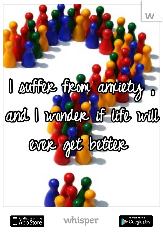 I suffer from anxiety , and I wonder if life will ever get better 