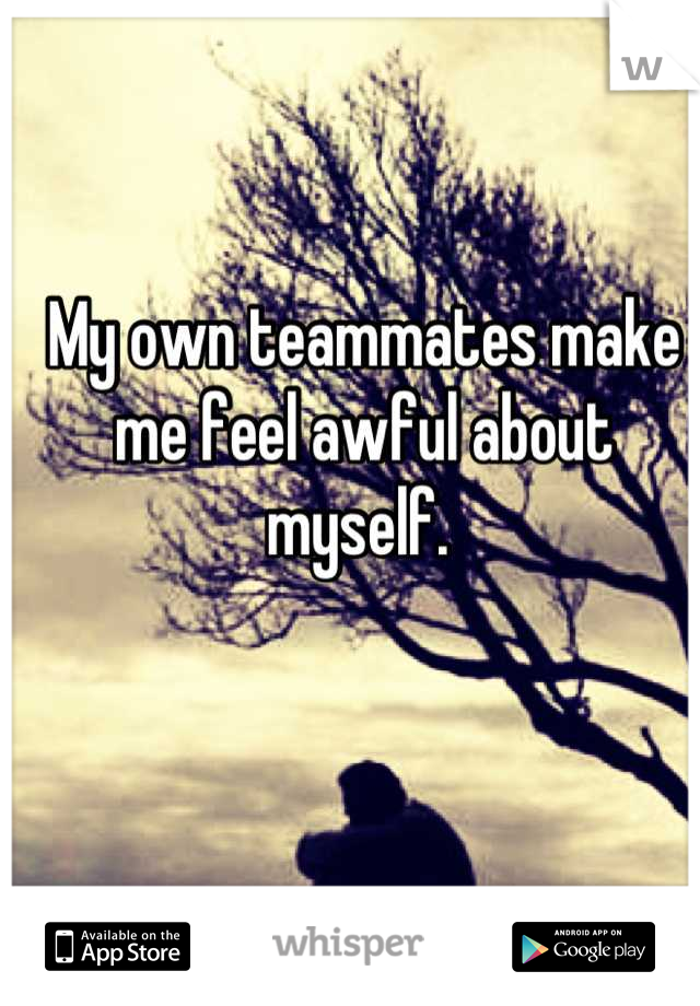 My own teammates make me feel awful about myself. 