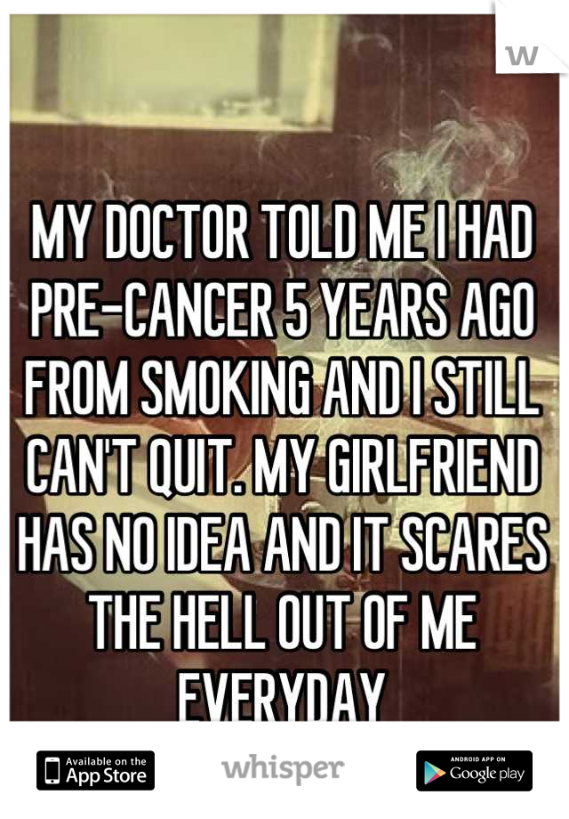 MY DOCTOR TOLD ME I HAD PRE-CANCER 5 YEARS AGO FROM SMOKING AND I STILL CAN'T QUIT. MY GIRLFRIEND HAS NO IDEA AND IT SCARES THE HELL OUT OF ME EVERYDAY