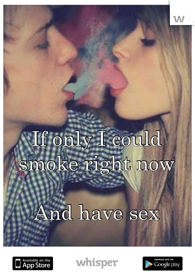 If only I could smoke right now 

And have sex