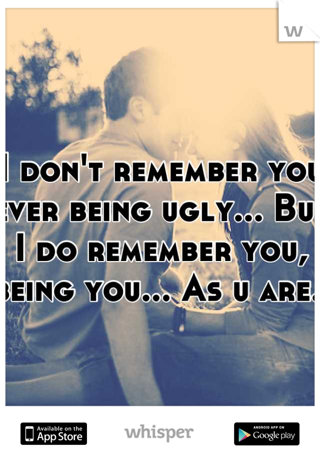 I don't remember you ever being ugly... But I do remember you, being you... As u are.. 