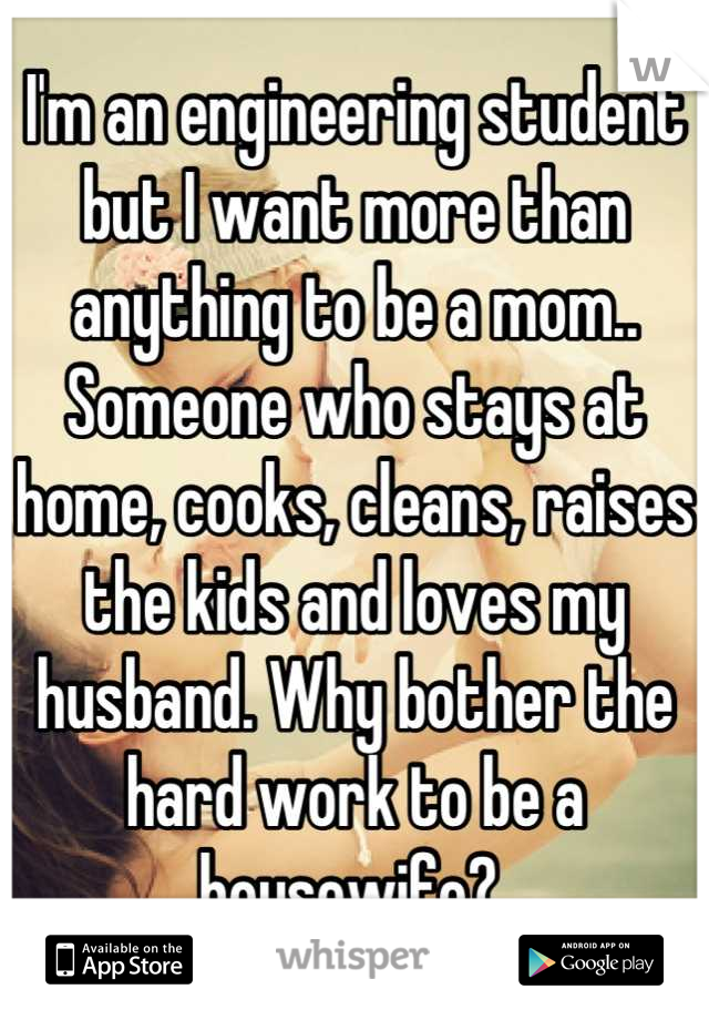 I'm an engineering student but I want more than anything to be a mom.. Someone who stays at home, cooks, cleans, raises the kids and loves my husband. Why bother the hard work to be a housewife? 