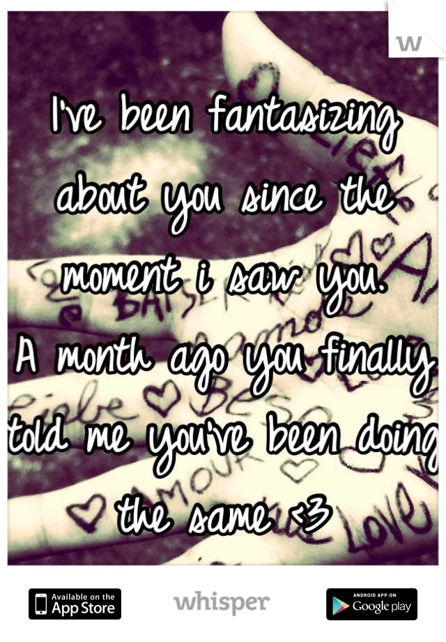 I've been fantasizing about you since the moment i saw you.
A month ago you finally told me you've been doing the same <3